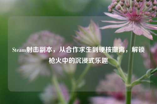 Steam射击副本，从合作求生到硬核撤离，解锁枪火中的沉浸式乐趣