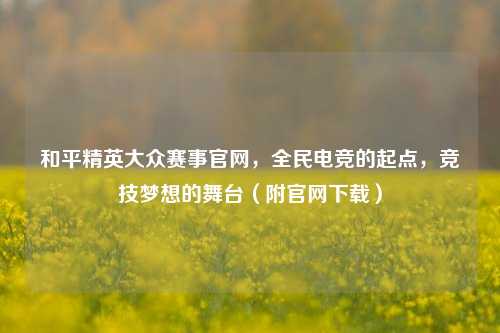 和平精英大众赛事官网，全民电竞的起点，竞技梦想的舞台（附官网下载）