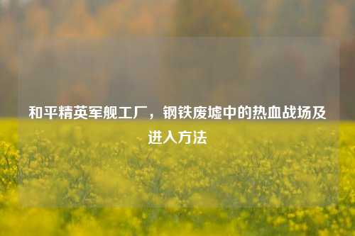 和平精英军舰工厂，钢铁废墟中的热血战场及进入 *** 