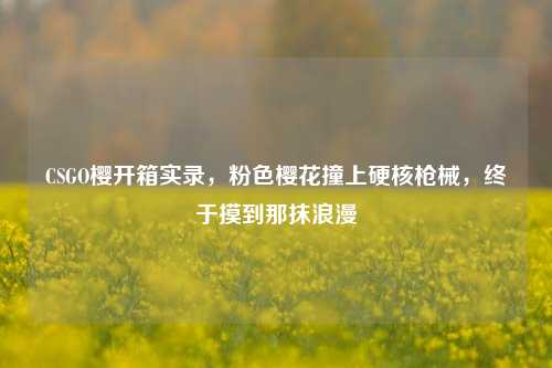 CSGO樱开箱实录,粉色樱花撞上硬核枪械,终于摸到那抹浪漫