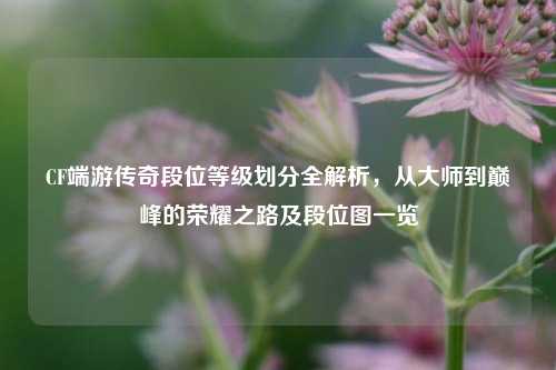 CF端游传奇段位等级划分全解析,从大师到巅峰的荣耀之路及段位图一览