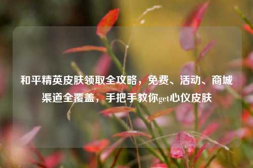和平精英皮肤领取全攻略,免费、活动、商城渠道全覆盖,手把手教你get心仪皮肤