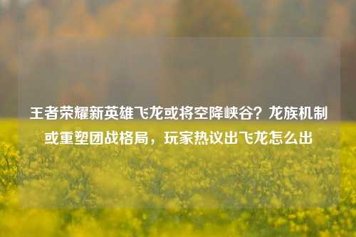 王者荣耀新英雄飞龙或将空降峡谷？龙族机制或重塑团战格局，玩家热议出飞龙怎么出