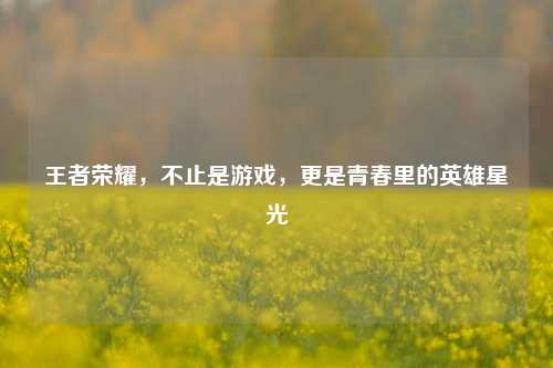 王者荣耀,不止是游戏,更是青春里的英雄星光