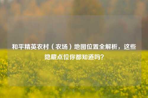 和平精英农村(农场)地图位置全解析,这些隐藏点位你都知道吗?