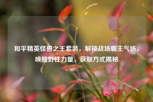 和平精英怪兽之王套装，解锁战场霸主气场，唤醒野性力量，获取方式揭秘