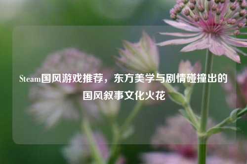 Steam国风游戏推荐,东方美学与剧情碰撞出的国风叙事文化火花