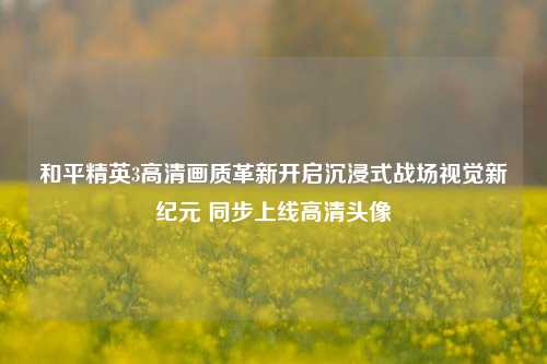 和平精英3高清画质革新开启沉浸式战场视觉新纪元 同步上线高清头像
