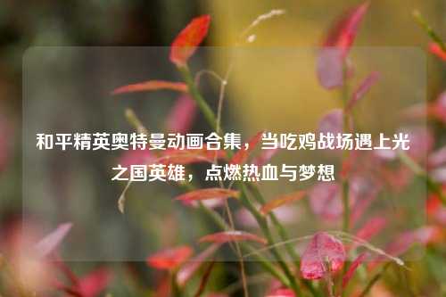 和平精英奥特曼动画合集，当吃鸡战场遇上光之国英雄，点燃热血与梦想
