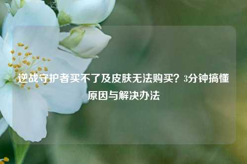 逆战守护者买不了及皮肤无法购买?3分钟搞懂原因与解决办法