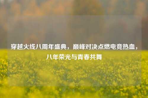 穿越火线八周年盛典,巅峰对决点燃电竞热血,八年荣光与青春共舞