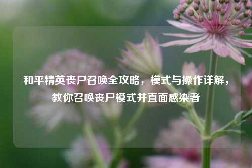 和平精英丧尸召唤全攻略,模式与操作详解,教你召唤丧尸模式并直面感染者