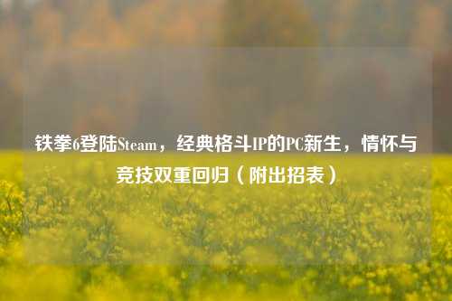 铁拳6登陆Steam,经典格斗IP的PC新生,情怀与竞技双重回归(附出招表)