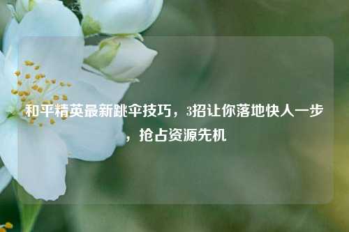 和平精英最新跳伞技巧,3招让你落地快人一步,抢占资源先机