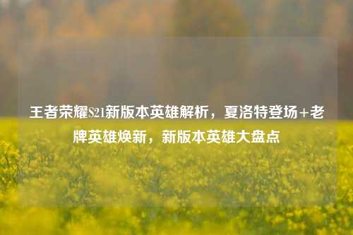 王者荣耀S21新版本英雄解析,夏洛特登场+老牌英雄焕新,新版本英雄大盘点