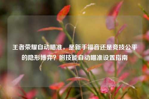 王者荣耀自动瞄准,是新手福音还是竞技公平的隐形博弈?附技能自动瞄准设置指南