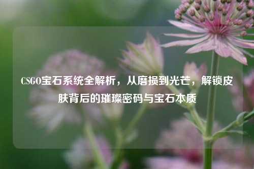 CSGO宝石系统全解析,从磨损到光芒,解锁皮肤背后的璀璨密码与宝石本质