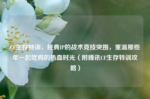 CF生存特训,经典IP的战术竞技突围,重温那些年一起吃鸡的热血时光(附腾讯CF生存特训攻略)