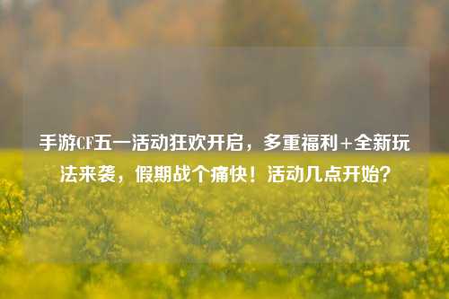 手游CF五一活动狂欢开启,多重福利+全新玩法来袭,假期战个痛快!活动几点开始?