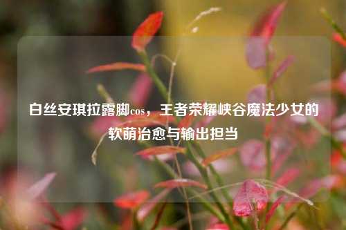 白丝安琪拉露脚cos，王者荣耀峡谷魔法少女的软萌治愈与输出担当