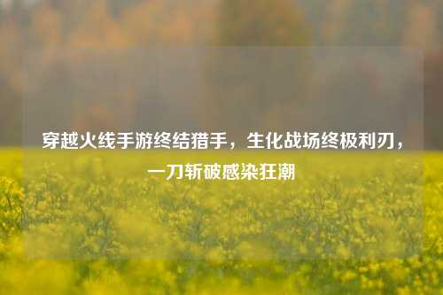 穿越火线手游终结猎手,生化战场终极利刃,一刀斩破感染狂潮