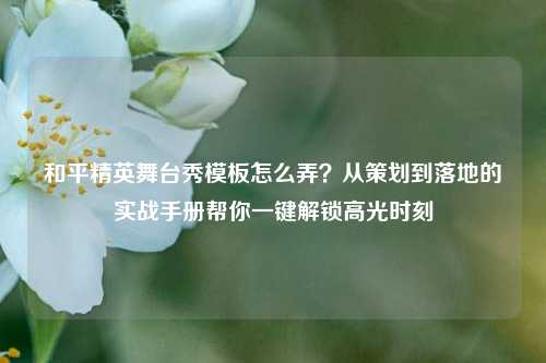 和平精英舞台秀模板怎么弄？从策划到落地的实战手册帮你一键解锁高光时刻