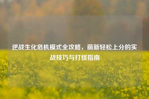 逆战生化危机模式全攻略,萌新轻松上分的实战技巧与打怪指南