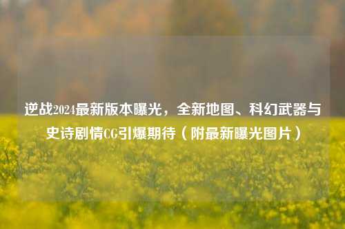 逆战2024最新版本曝光,全新地图、科幻武器与史诗剧情CG引爆期待(附最新曝光图片)