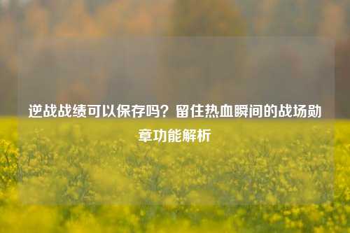 逆战战绩可以保存吗？留住热血瞬间的战场勋章功能解析