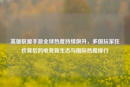 英雄联盟手游全球热度持续飙升，多国玩家狂欢背后的电竞新生态与国际热度排行