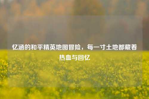 忆涵的和平精英地图冒险，每一寸土地都藏着热血与回忆