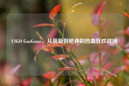 CSGO GunGame，从萌新到枪神的热血狂欢战场
