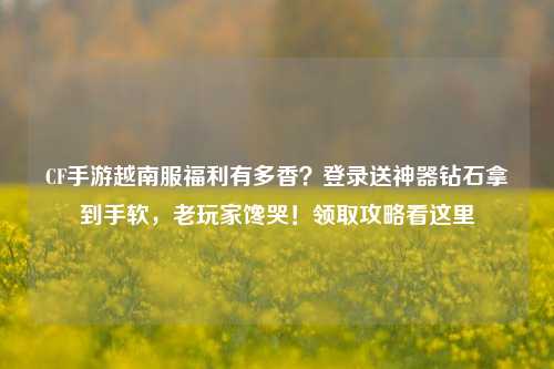CF手游越南服福利有多香？登录送神器钻石拿到手软，老玩家馋哭！领取攻略看这里