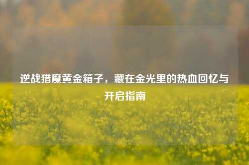 逆战猎魔黄金箱子，藏在金光里的热血回忆与开启指南