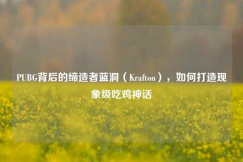 PUBG背后的缔造者蓝洞（Krafton），如何打造现象级吃鸡神话