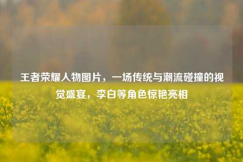 王者荣耀人物图片，一场传统与潮流碰撞的视觉盛宴，李白等角色惊艳亮相