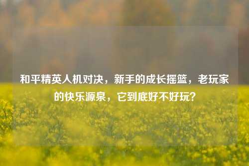 和平精英人机对决，新手的成长摇篮，老玩家的快乐源泉，它到底好不好玩？