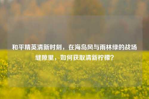 和平精英清新时刻，在海岛风与雨林绿的战场缝隙里，如何获取清新柠檬？