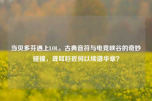 当贝多芬遇上LOL，古典音符与电竞峡谷的奇妙碰撞，聋耳巨匠何以续谱华章？