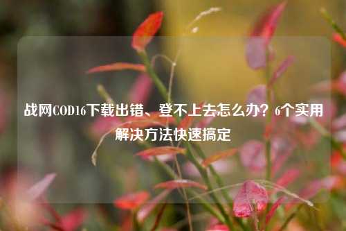 战网COD16下载出错、登不上去怎么办？6个实用解决 *** 快速搞定