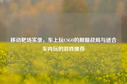 移动靶场实录,车上玩CSGO的颠簸战局与适合车内玩的游戏推荐