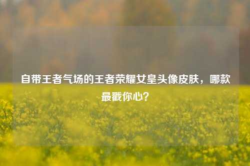自带王者气场的王者荣耀女皇头像皮肤，哪款最戳你心？