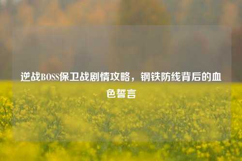逆战BOSS保卫战剧情攻略，钢铁防线背后的血色誓言