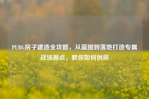 PUBG房子建造全攻略，从蓝图到落地打造专属战场据点，教你如何创房