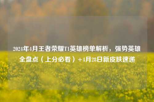2024年4月王者荣耀T1英雄榜单解析,强势英雄全盘点(上分必看)+4月28日新皮肤速递