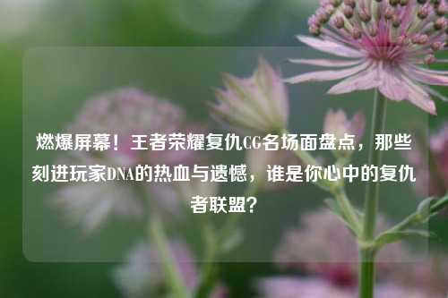 燃爆屏幕！王者荣耀复仇CG名场面盘点，那些刻进玩家DNA的热血与遗憾，谁是你心中的复仇者联盟？