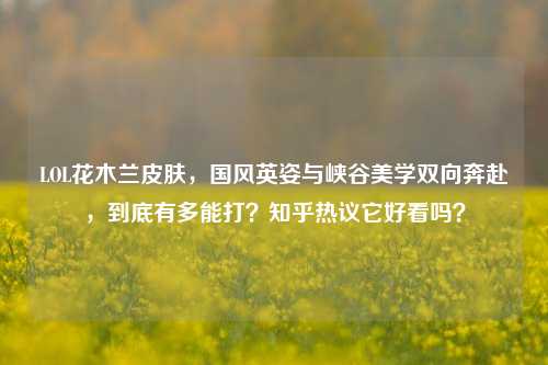 LOL花木兰皮肤，国风英姿与峡谷美学双向奔赴，到底有多能打？知乎热议它好看吗？