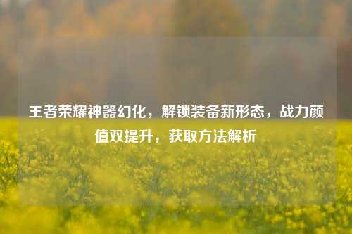王者荣耀神器幻化，解锁装备新形态，战力颜值双提升，获取 *** 解析