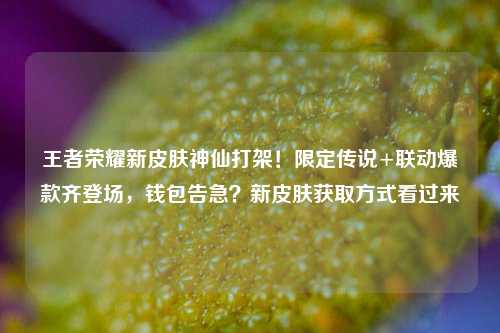 王者荣耀新皮肤神仙打架!限定传说+联动爆款齐登场,钱包告急?新皮肤获取方式看过来