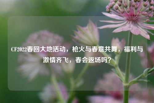 CF2022春回大地活动,枪火与春意共舞,福利与 *** 齐飞,春会返场吗?